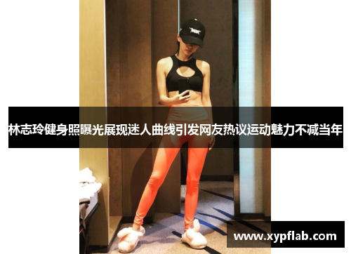 林志玲健身照曝光展现迷人曲线引发网友热议运动魅力不减当年