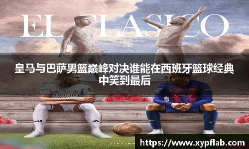 皇马与巴萨男篮巅峰对决谁能在西班牙篮球经典中笑到最后